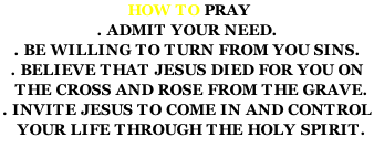 HOW TO PRAY . ADMIT YOUR NEED. . BE WILLING TO TURN FROM YOU SINS. . BELIEVE THAT JESUS DIED FOR YOU ON   THE CROSS AND ROSE FROM THE GRAVE. . INVITE JESUS TO COME IN AND CONTROL    YOUR LIFE THROUGH THE HOLY SPIRIT.